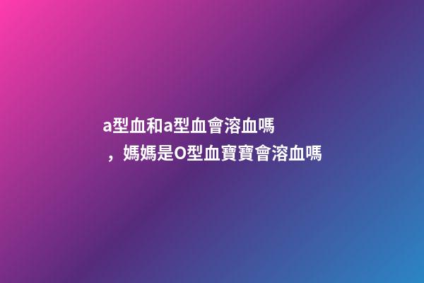 a型血和a型血會溶血嗎，媽媽是O型血寶寶會溶血嗎-第1張-觀點-玄機派